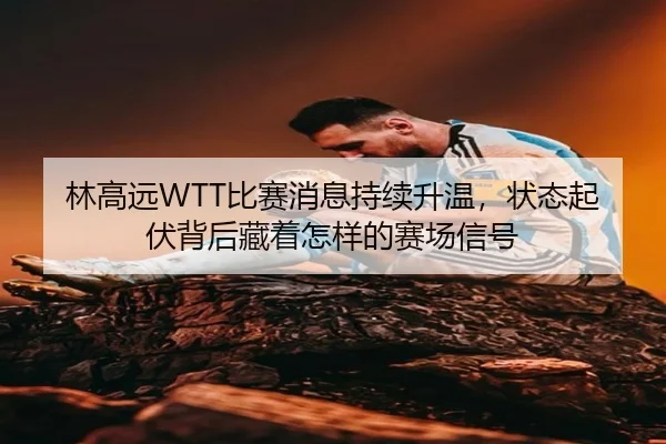 林高远WTT比赛消息持续升温，状态起伏背后藏着怎样的赛场信号